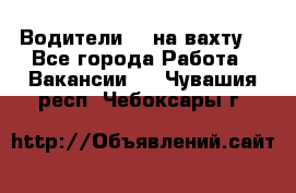 Водители BC на вахту. - Все города Работа » Вакансии   . Чувашия респ.,Чебоксары г.